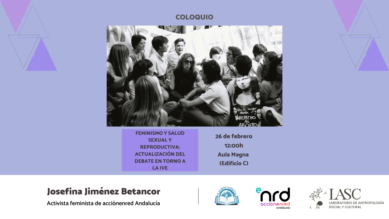 La Facultad de Humanidades de la Universidad de Almería anuncia la celebración de la conferencia : Feminismo y Salud Sexual y Reproductiva. Actualización del debate en torno al IVE, que tendrá lugar el próximo 26 de febrero A LAS 12:00h en el Aula Magna (Edificio C).
La sesión contará con la intervención de Josefina Jiménez Betancor, reconocida activista feminista de acciónenred Andalucía. Esta actividad es fruto de la colaboración entre acciónenred Andalucía y el Laboratorio de Antropología Social y Cultural de la UAL.