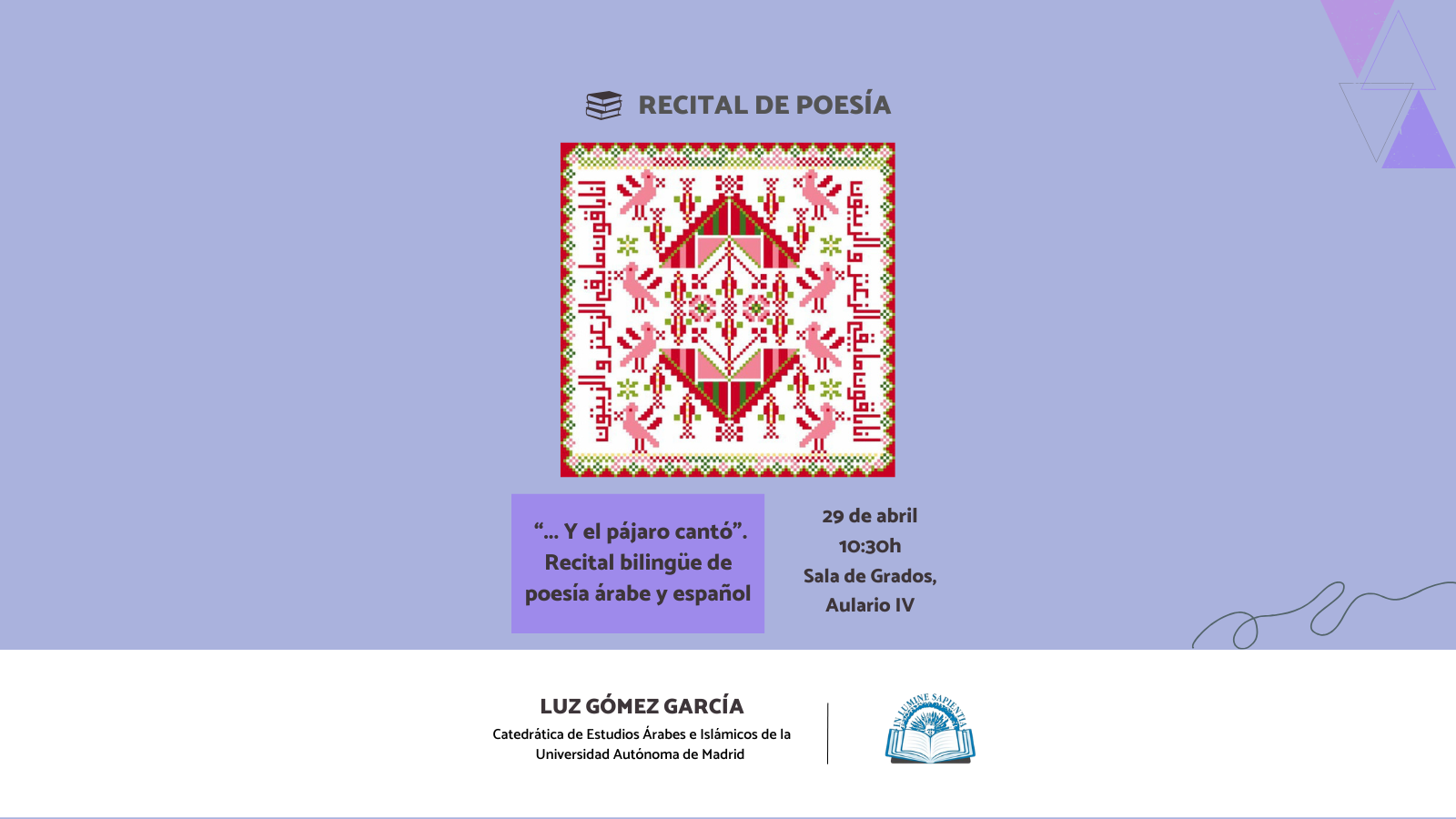 La Facultad de Humanidades organiza el recital de poesía “... Y el pájaro cantó”. Recital bilingüe de poesía árabe y español” que será impartido por Luz Gómez García, Catedrática de Estudios Árabes e Islámicos de la Universidad Autónoma de Madrid.
La conferencia tendrá lugar el 29 de abril a las 10:30h en la Sala de Grados del Aulario IV.