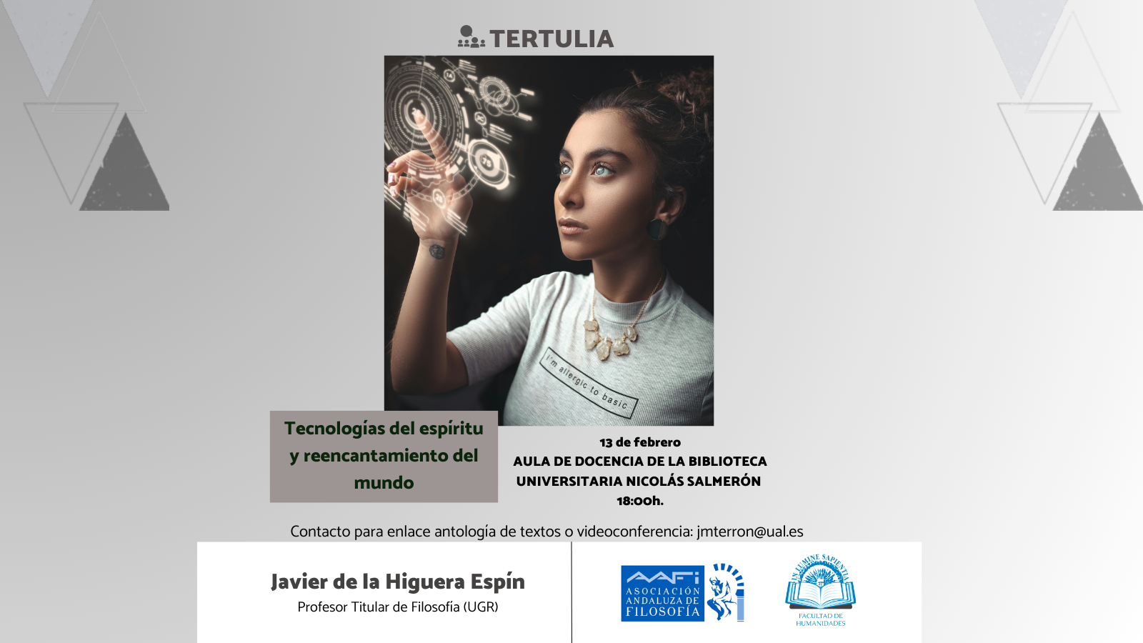 El Aula de Filosofía Lola Maldonado-AAFi y la Facultad de Humanidades organizan la conferencia: «Tecnologías del espíritu y reencantamiento del mundo» de la mano de Javier de la Higuera Espín. La actividad tendrá lugar el próximo 13 de febrero a las 18:00h en el Aula de Docencia de la Biblioteca Universitaria Nicolás Salmerón. Para unirse por videoconferencia contactar con: jmterron@ual.es.